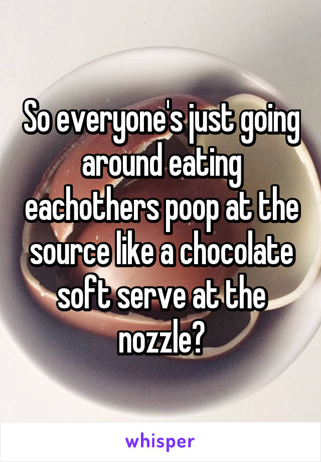 So everyone's just going around eating eachothers poop at the source like a chocolate soft serve at the nozzle?