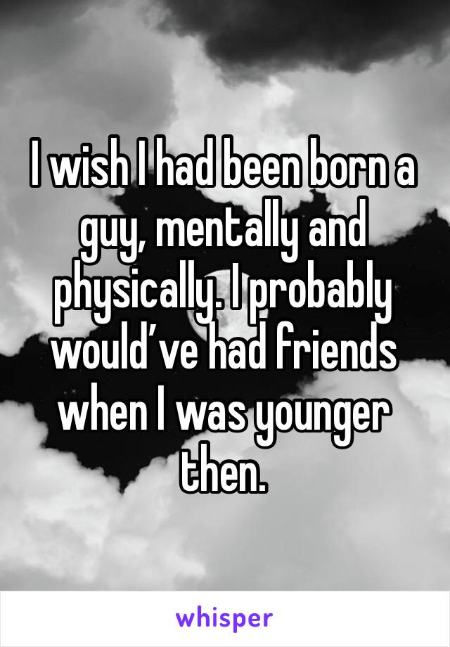 I wish I had been born a guy, mentally and physically. I probably would’ve had friends when I was younger then. 