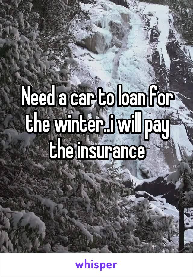 Need a car to loan for the winter..i will pay the insurance
