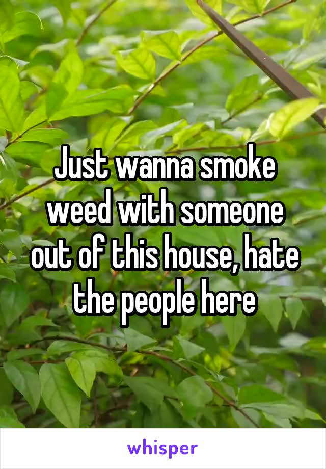 Just wanna smoke weed with someone out of this house, hate the people here