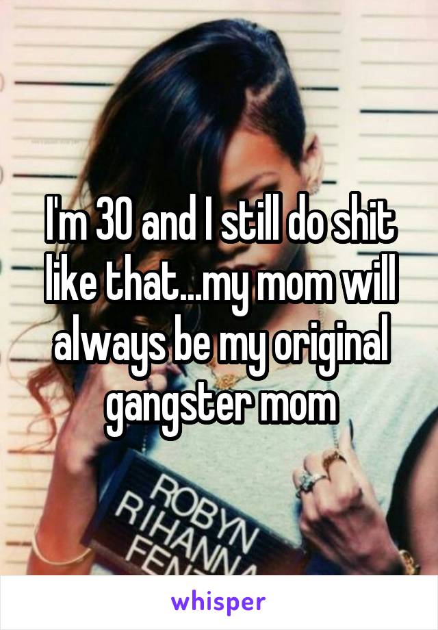 I'm 30 and I still do shit like that...my mom will always be my original gangster mom