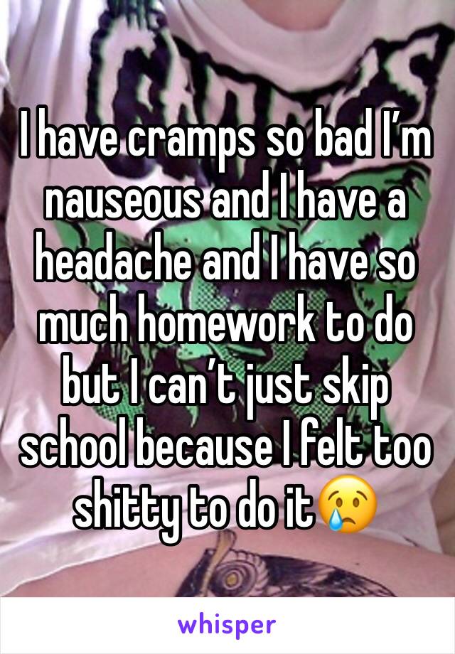 I have cramps so bad I’m nauseous and I have a headache and I have so much homework to do but I can’t just skip school because I felt too shitty to do it😢