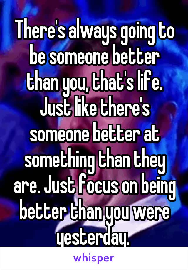 There's always going to be someone better than you, that's life. Just like there's someone better at something than they are. Just focus on being better than you were yesterday. 