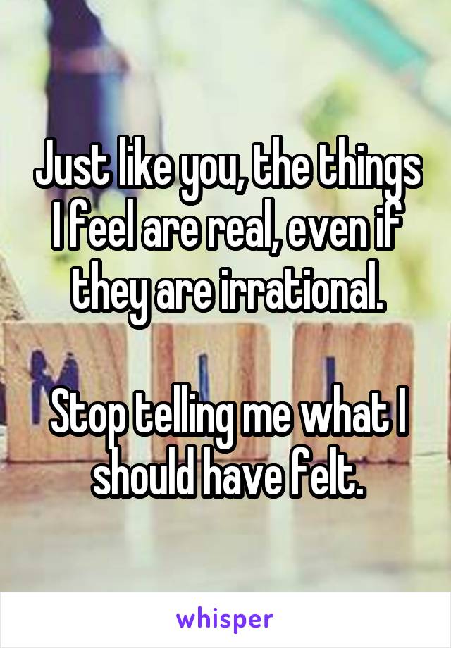 Just like you, the things I feel are real, even if they are irrational.

Stop telling me what I should have felt.