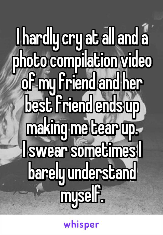 I hardly cry at all and a photo compilation video of my friend and her best friend ends up making me tear up.
I swear sometimes I barely understand myself.