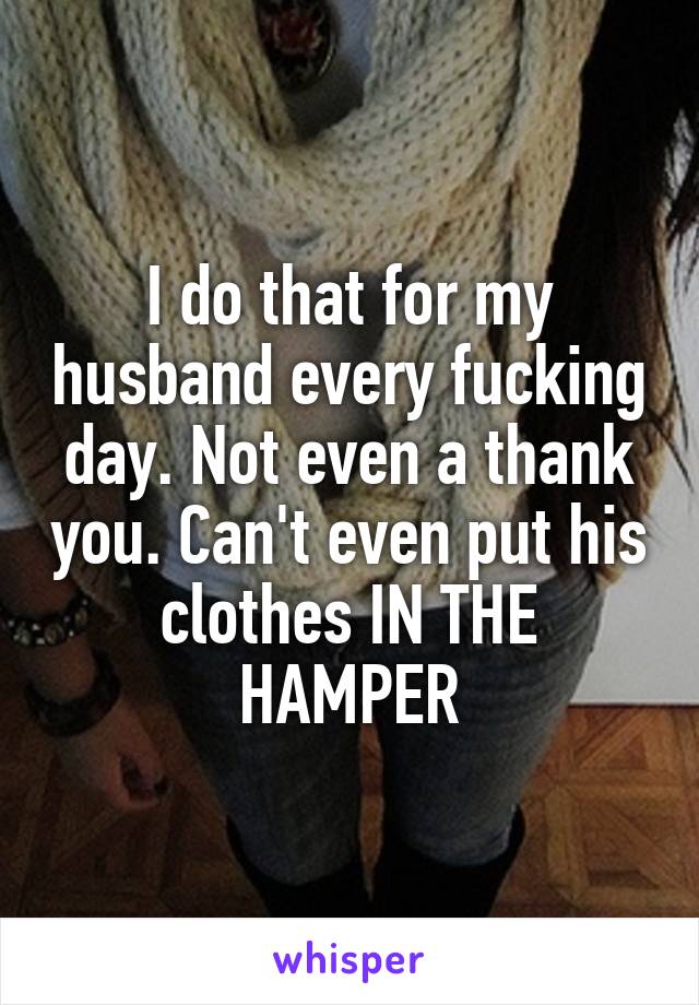 I do that for my husband every fucking day. Not even a thank you. Can't even put his clothes IN THE HAMPER