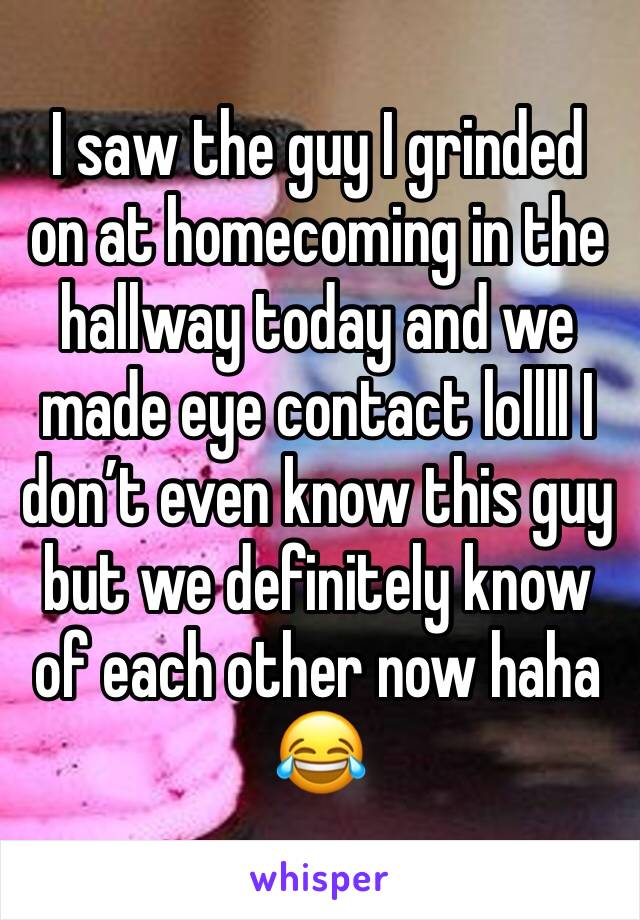 I saw the guy I grinded on at homecoming in the hallway today and we made eye contact lollll I donâ€™t even know this guy but we definitely know of each other now haha ðŸ˜‚