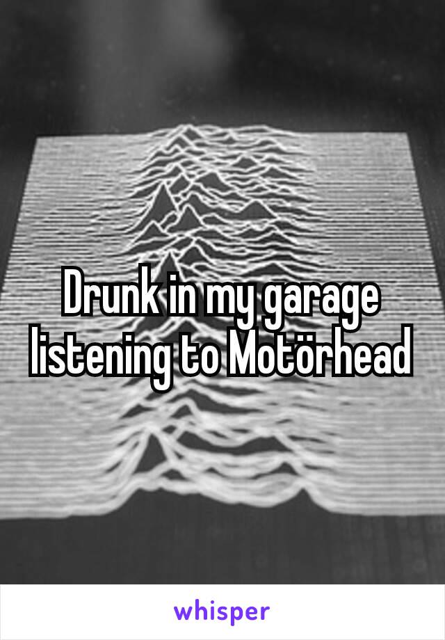 Drunk in my garage listening to Motörhead