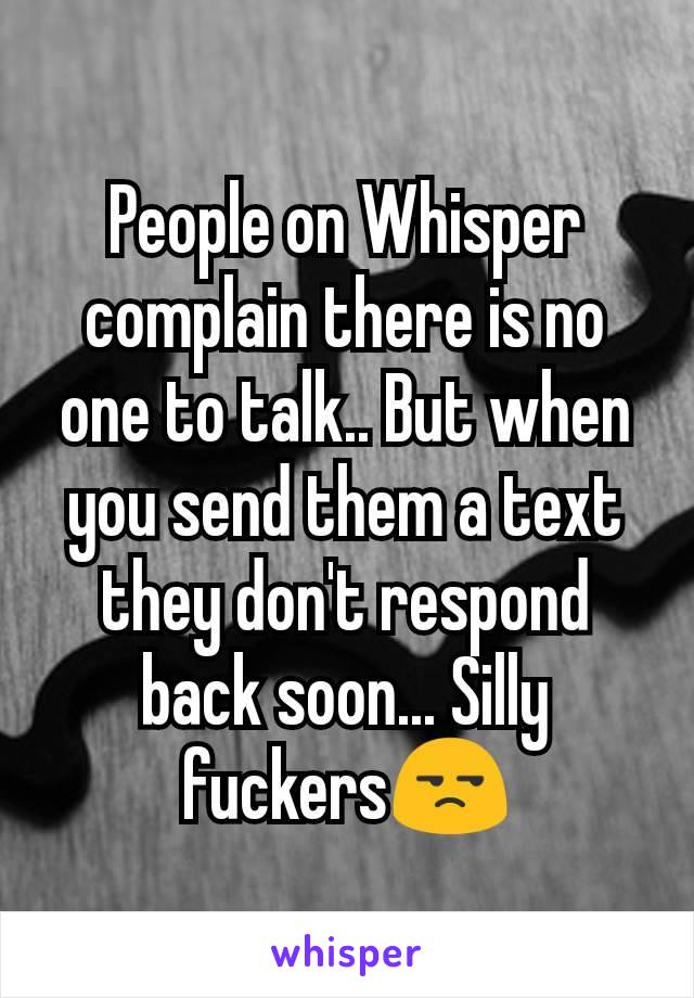 People on Whisper complain there is no one to talk.. But when you send them a text they don't respond back soon... Silly       fuckersðŸ˜’