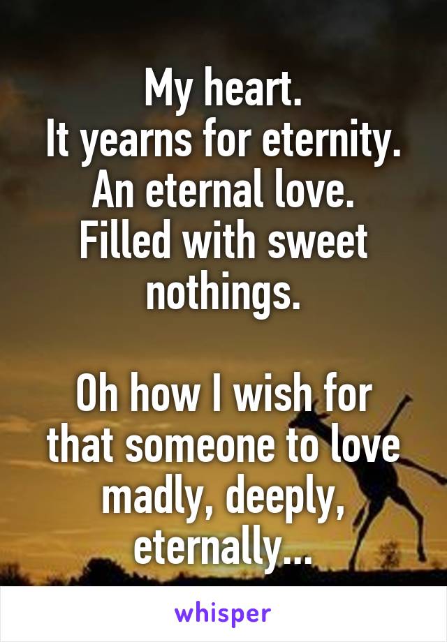 My heart.
It yearns for eternity.
An eternal love.
Filled with sweet nothings.

Oh how I wish for that someone to love madly, deeply, eternally...