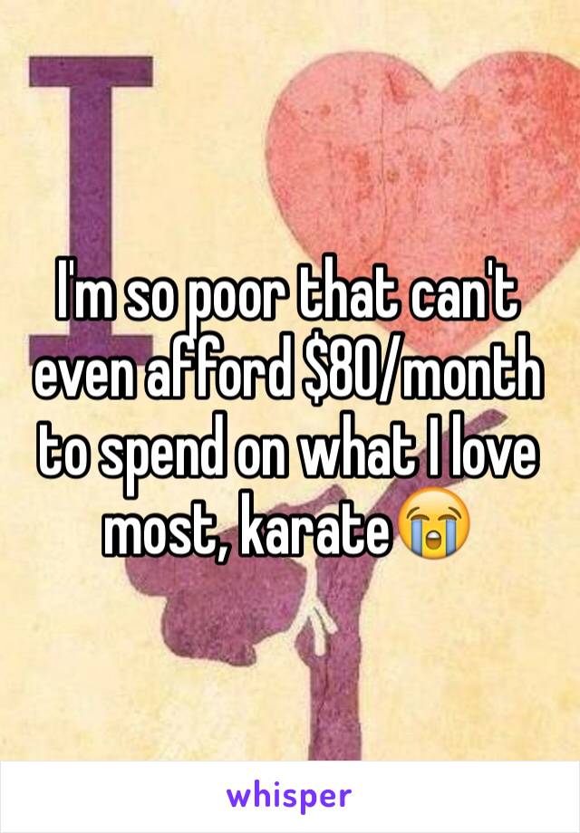 I'm so poor that can't even afford $80/month to spend on what I love most, karateðŸ˜­ 