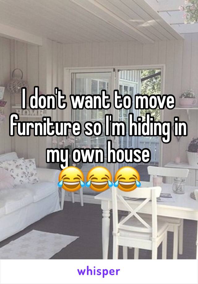 I don't want to move furniture so I'm hiding in my own house 
ðŸ˜‚ðŸ˜‚ðŸ˜‚