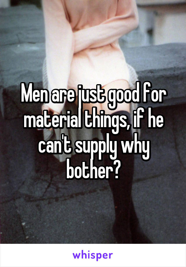 Men are just good for material things, if he can't supply why bother?
