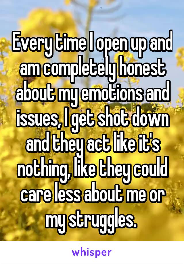 Every time I open up and am completely honest about my emotions and issues, I get shot down and they act like it's nothing, like they could care less about me or my struggles. 