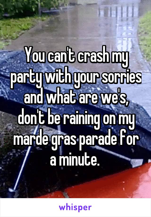 You can't crash my party with your sorries and what are we's, don't be raining on my marde gras parade for a minute. 