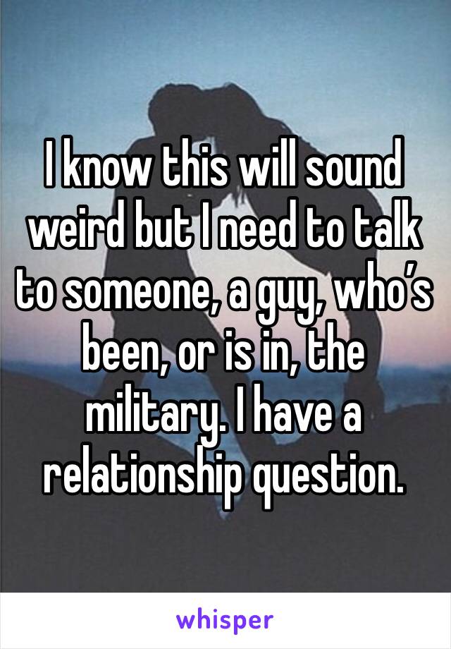 I know this will sound weird but I need to talk to someone, a guy, who’s been, or is in, the military. I have a relationship question. 