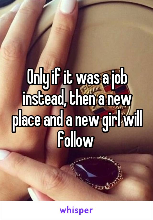 Only if it was a job instead, then a new place and a new girl will follow 