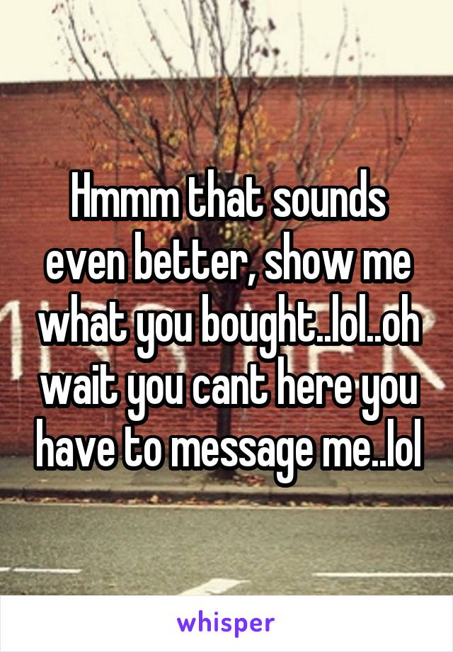 Hmmm that sounds even better, show me what you bought..lol..oh wait you cant here you have to message me..lol