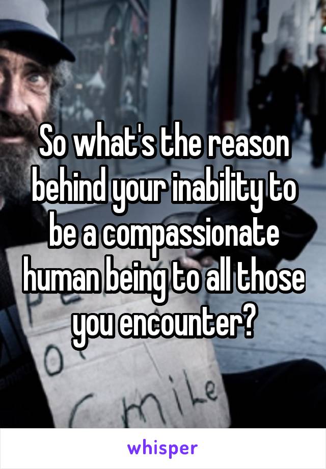 So what's the reason behind your inability to be a compassionate human being to all those you encounter?