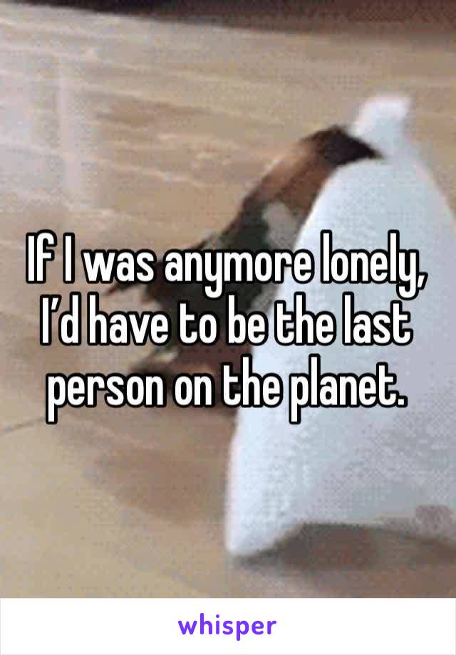 If I was anymore lonely, I’d have to be the last person on the planet.
