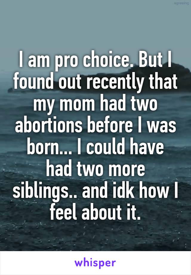 I am pro choice. But I found out recently that my mom had two abortions before I was born... I could have had two more siblings.. and idk how I feel about it.