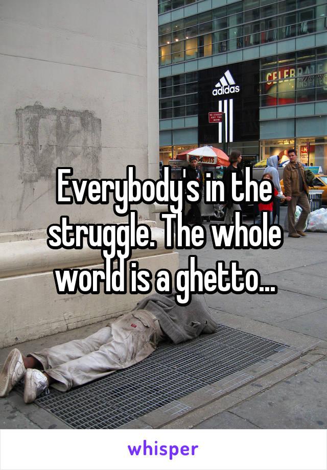 Everybody's in the struggle. The whole world is a ghetto...
