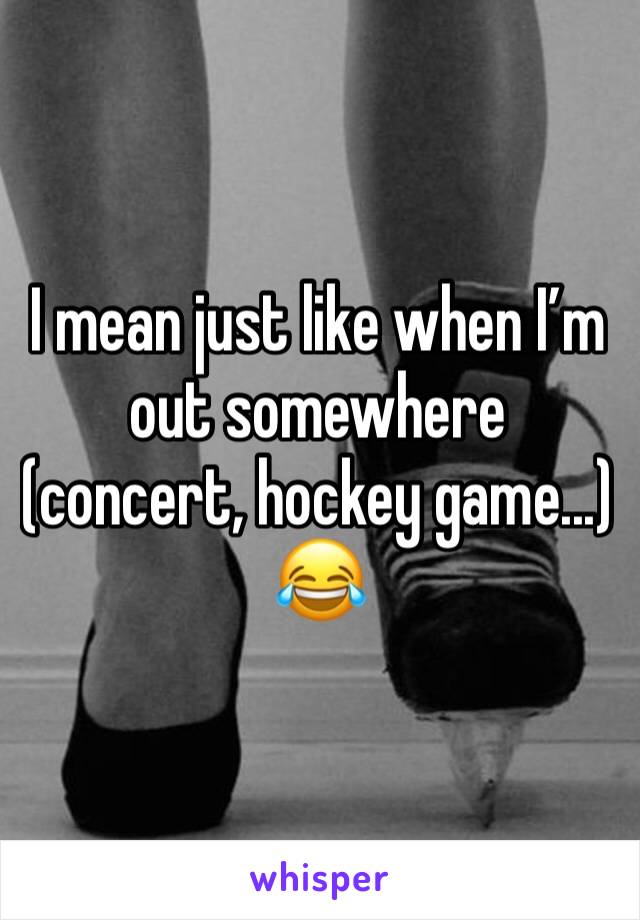 I mean just like when I’m out somewhere (concert, hockey game...) 😂