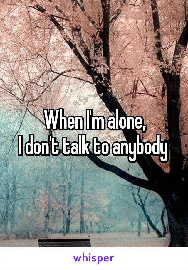 When I'm alone,
I don't talk to anybody 