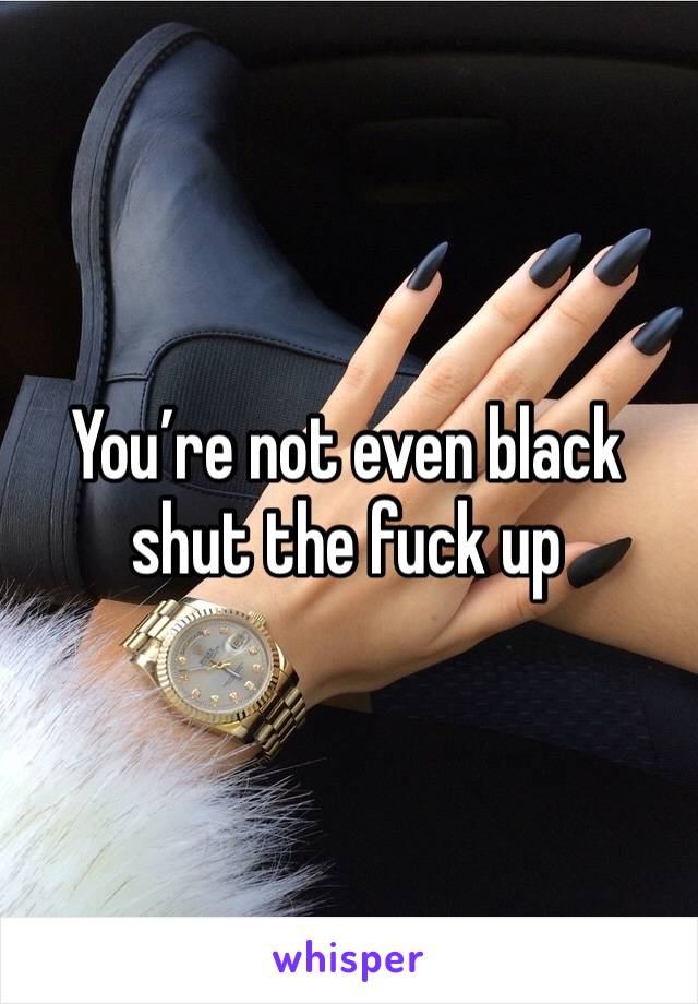 You’re not even black shut the fuck up