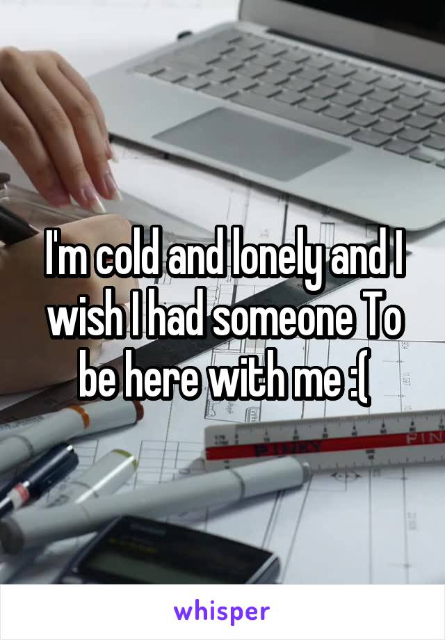 I'm cold and lonely and I wish I had someone To be here with me :(