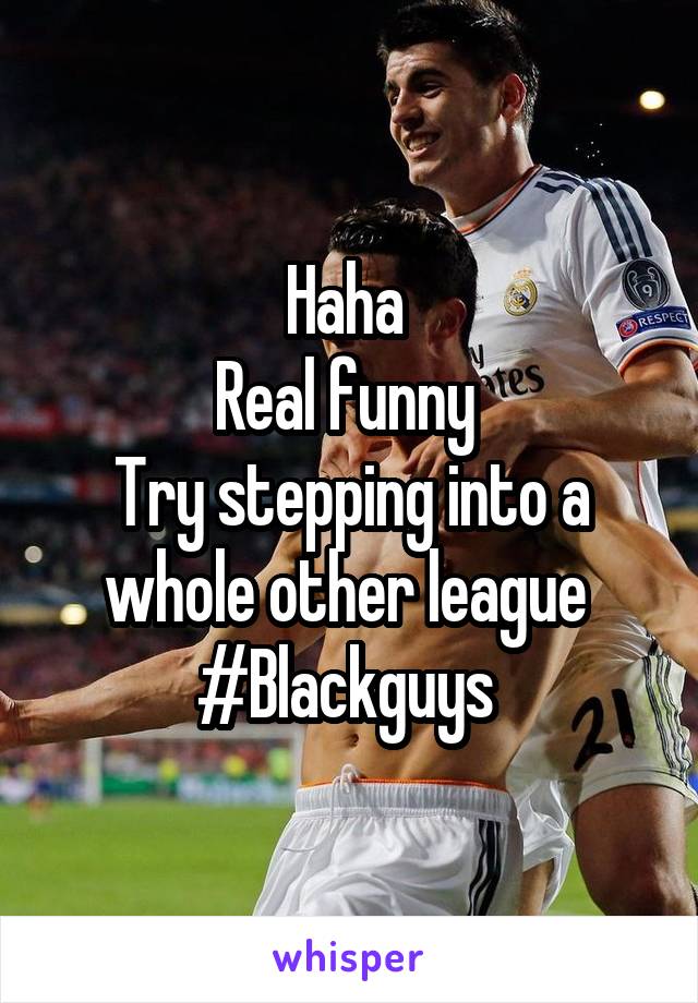 Haha 
Real funny 
Try stepping into a whole other league 
#Blackguys 