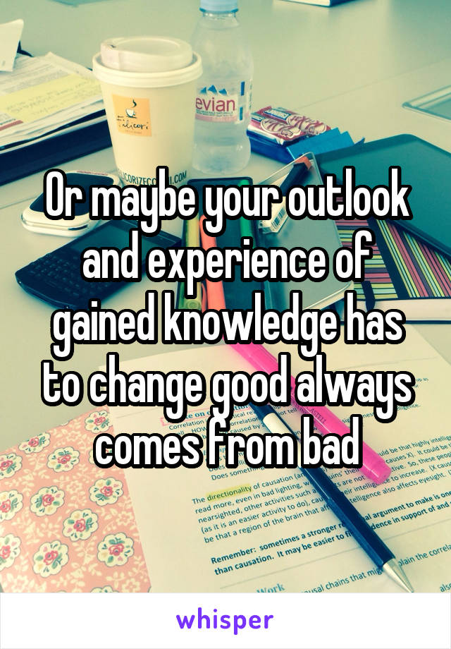 Or maybe your outlook and experience of gained knowledge has to change good always comes from bad