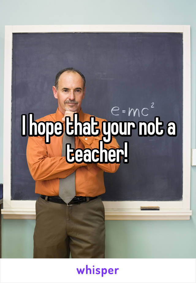 I hope that your not a teacher! 