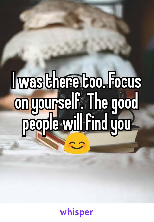 I was there too. Focus on yourself. The good people will find you ðŸ˜Š
