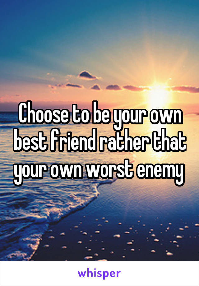 Choose to be your own best friend rather that your own worst enemy 