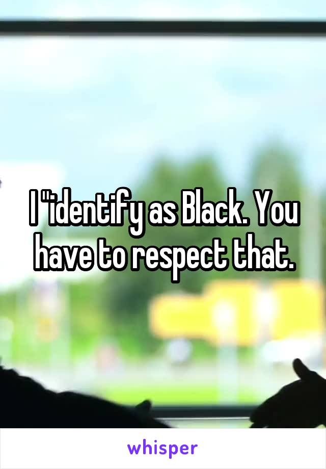 I "identify as Black. You have to respect that.