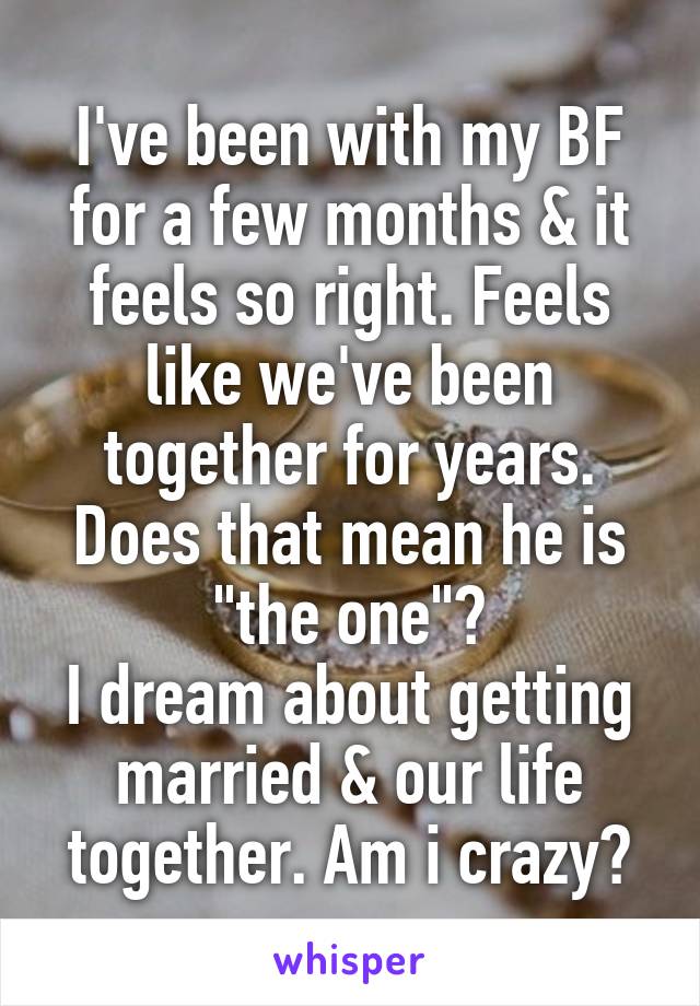 I've been with my BF for a few months & it feels so right. Feels like we've been together for years.
Does that mean he is "the one"?
I dream about getting married & our life together. Am i crazy?
