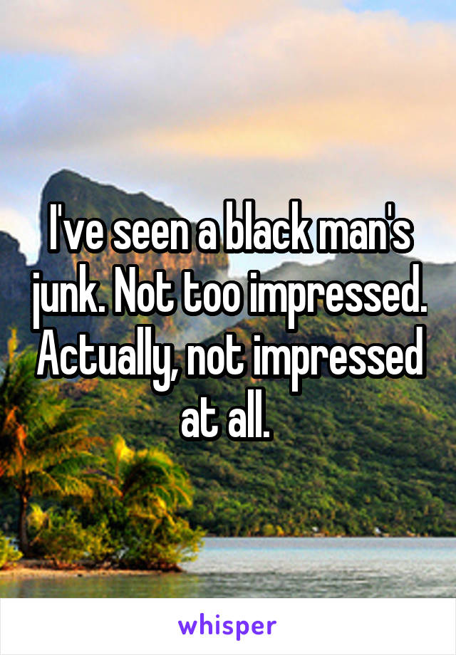 I've seen a black man's junk. Not too impressed. Actually, not impressed at all. 