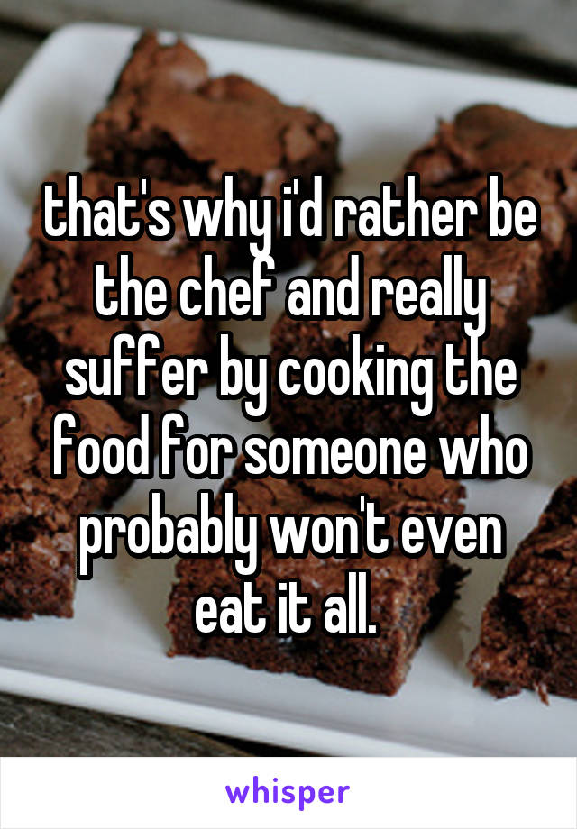 that's why i'd rather be the chef and really suffer by cooking the food for someone who probably won't even eat it all. 