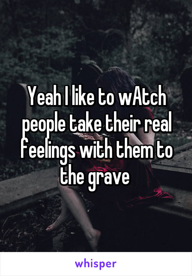 Yeah I like to wAtch people take their real feelings with them to the grave 