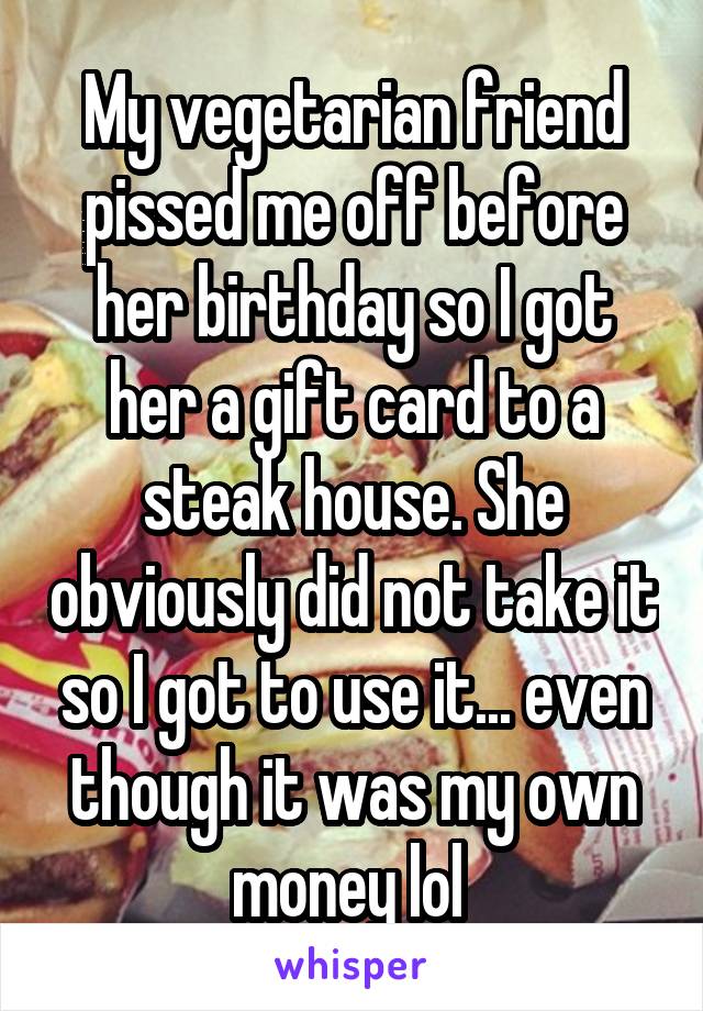 My vegetarian friend pissed me off before her birthday so I got her a gift card to a steak house. She obviously did not take it so I got to use it... even though it was my own money lol 