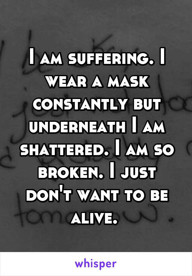 I am suffering. I wear a mask constantly but underneath I am shattered. I am so broken. I just don't want to be alive. 