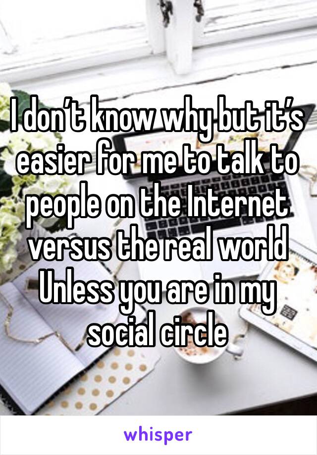 I don’t know why but it’s easier for me to talk to people on the Internet versus the real world Unless you are in my social circle