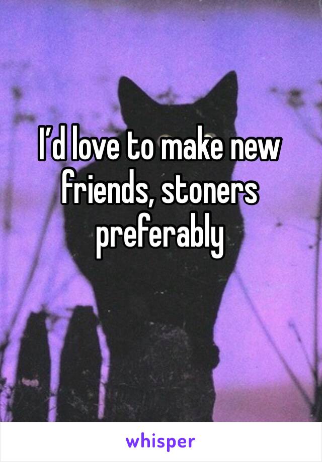 I’d love to make new friends, stoners preferably 