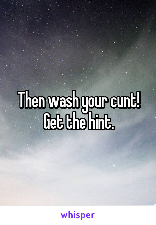 Then wash your cunt! Get the hint.