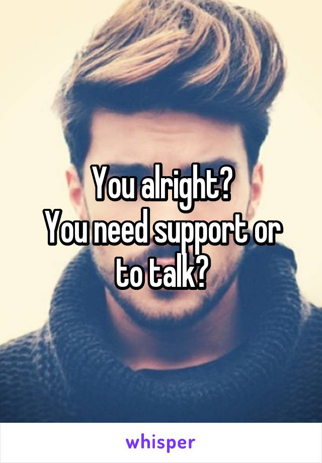 You alright?
You need support or to talk?