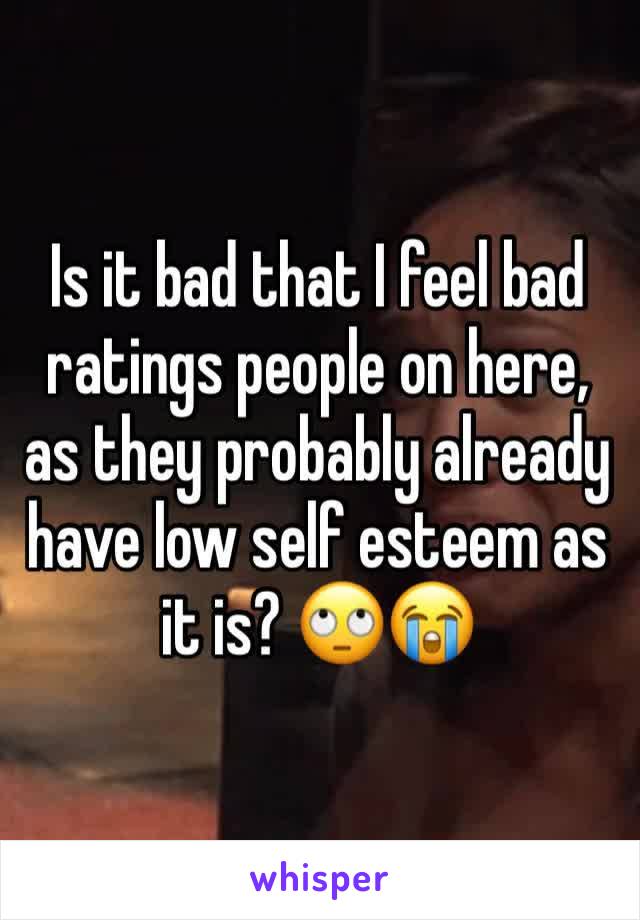 Is it bad that I feel bad ratings people on here, as they probably already have low self esteem as it is? ðŸ™„ðŸ˜­