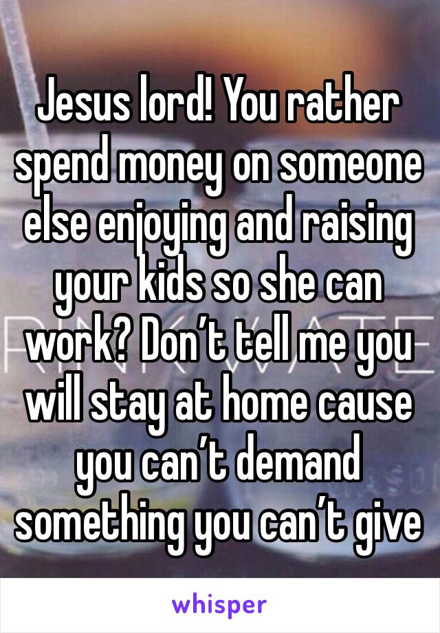 Jesus lord! You rather spend money on someone else enjoying and raising your kids so she can work? Don’t tell me you will stay at home cause you can’t demand something you can’t give 