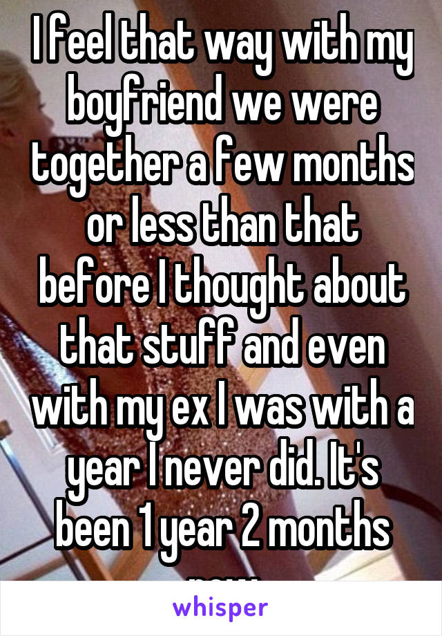 I feel that way with my boyfriend we were together a few months or less than that before I thought about that stuff and even with my ex I was with a year I never did. It's been 1 year 2 months now