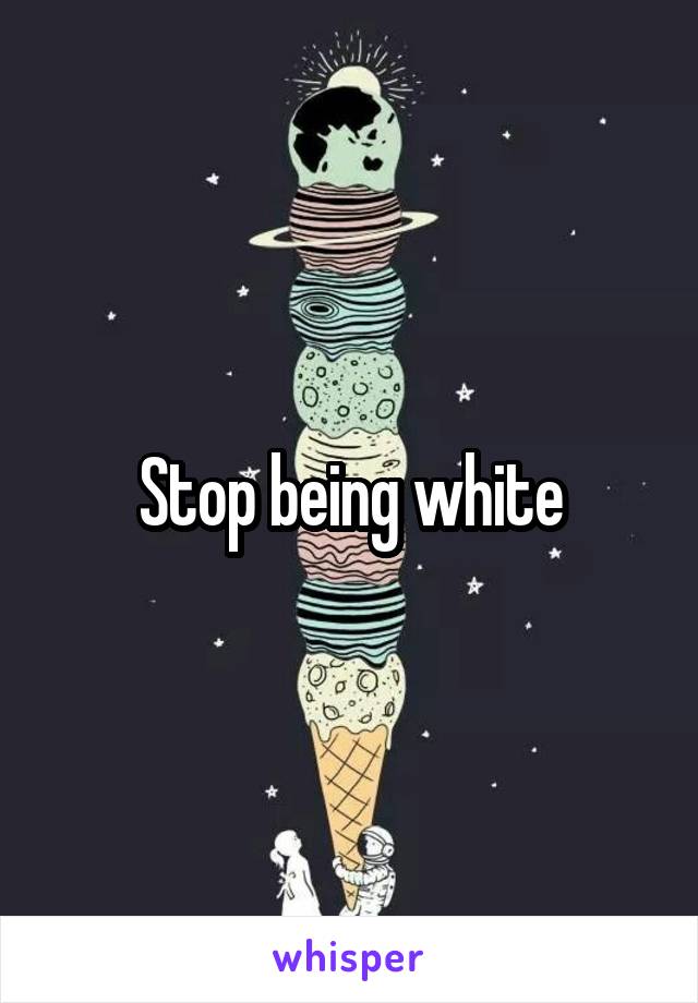 Stop being white
